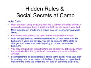 Hidden Rules &
         Social Secrets at Camp
In the Cabin:
•   Most kids don’t bring a security item like a blanket or stuffed animal. If
    you really need one, bring a small one that you can keep in your bed.
•   Most kids sleep in shorts and a t-shirt. You can wear pj’s if you would
    like to.
•   Kids do not walk around the cabin in their underwear or naked.
•   Most kids get dressed and undressed either on their bunk or in the
    bathroom. If you’d like privacy, you can go into one of the stalls to
    change. Just make sure to do it quickly so others can use the
    bathroom.
•   You may bring a book to read before bed to help you get sleepy. When
    the adult tells kids it is “quiet time” that means you must not talk or
    whisper.
•   It is important to be considerate of others in the cabin. Keep your stuff
    in your bag or on your bunk - not the floor. If you have an upper bunk,
    make sure to climb the ladder and not step on someone else’s bed.
 
