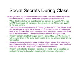 Social Secrets During Class
We will get to do lots of different types of activities. You will prefer to do some
  more than others. You can be flexible and participate in all of them.
• When it is time to leave a favorite area you can say to yourself, “This was
  fun! My teammates will have good thoughts about me if I move on quickly
  to the next activity.”
• This camp focuses on the idea of “Challenge By Choice”. This means that I
  am encouraged to try all the activities, but I can set the level of challenge I
  wish to do. For example, I can try the rock wall, but I don’t have to feel like I
  MUST climb to the top. I can stop when I’ve gone far enough for me.
• If I don’t feel comfortable trying an activity I can politely say, “No thanks.” I
  will keep my brain in the group even when it is not my turn and cheer on my
  teammates.
• Sometimes we might play a game that I’ve played before. The rules might
  be different since we are playing a camp version. I will listen carefully to the
  rules and follow the camp rules. It is ok if they are different.
• If I don’t understand a direction, I can raise my hand, wait to be called on,
  and ask the teacher to explain it again or give me more information.
 