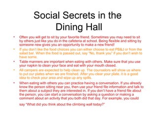 Social Secrets in the
                  Dining Hall
•   Often you will get to sit by your favorite friend. Sometimes you may need to sit
    by others just like you do in the cafeteria at school. Being flexible and sitting by
    someone new gives you an opportunity to make a new friend!
•   If you don’t like the food choices you can either choose to eat PB&J or from the
    salad bar. When the food is passed out, say “No, thank you” if you don’t wish to
    have some.
•   Table manners are important when eating with others. Make sure that you use
    your napkin to clean your face and eat with your mouth closed.
•   All campers are expected to help clean up. The counselors will show us where
    to put our plates when we are finished. After you clear your plate, it is a good
    idea to check your area and wipe up any spills.
•   When eating with others you can practice having a conversation. If you already
    know the person sitting near you, then use your friend file information and talk to
    them about a subject they are interested in. If you don’t have a friend file about
    the person, you can start a conversation by asking a question or making a
    comment about an activity that you both did that day. For example, you could
    say “What did you think about the climbing wall today?”
 