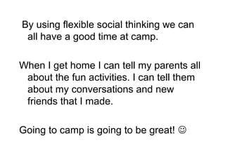 By using flexible social thinking we can
 all have a good time at camp.

When I get home I can tell my parents all
 about the fun activities. I can tell them
 about my conversations and new
 friends that I made.

Going to camp is going to be great! 
 