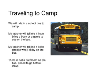 Traveling to Camp
We will ride in a school bus to
  camp.

My teacher will tell me if I can
  bring a book or a game to
  use on the bus.

My teacher will tell me if I can
  choose who I sit by on the
  bus.

There is not a bathroom on the
  bus. I need to go before I
  leave.
 