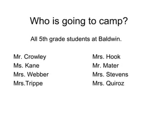 Who is going to camp?
     All 5th grade students at Baldwin.

Mr. Crowley                 Mrs. Hook
Ms. Kane                    Mr. Mater
Mrs. Webber                 Mrs. Stevens
Mrs.Trippe                  Mrs. Quiroz
 