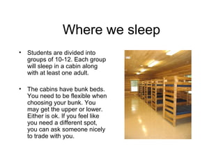Where we sleep
•   Students are divided into
    groups of 10-12. Each group
    will sleep in a cabin along
    with at least one adult.

•   The cabins have bunk beds.
    You need to be flexible when
    choosing your bunk. You
    may get the upper or lower.
    Either is ok. If you feel like
    you need a different spot,
    you can ask someone nicely
    to trade with you.
 