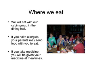 Where we eat
• We will eat with our
  cabin group in the
  dining hall.

• If you have allergies,
  your parents may send
  food with you to eat.

• If you take medicine,
  you will be given your
  medicine at mealtimes.
 