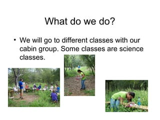 What do we do?
• We will go to different classes with our
  cabin group. Some classes are science
  classes.
 
