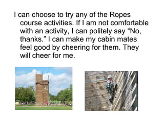 I can choose to try any of the Ropes
   course activities. If I am not comfortable
   with an activity, I can politely say “No,
   thanks.” I can make my cabin mates
   feel good by cheering for them. They
   will cheer for me.
 