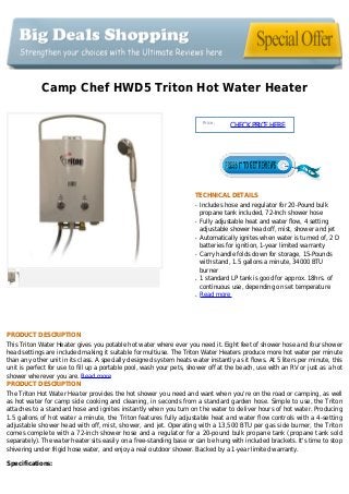 Camp Chef HWD5 Triton Hot Water Heater
Price :
CHECKPRICEHERE
TECHNICAL DETAILS
Includes hose and regulator for 20-Pound bulkq
propane tank included, 72-Inch shower hose
Fully adjustable heat and water flow, 4 settingq
adjustable shower head off, mist, shower and jet
Automatically ignites when water is turned of, 2 Dq
batteries for ignition, 1-year limited warranty
Carry handle folds down for storage, 15-Poundsq
with stand, 1.5 gallons a minute, 34000 BTU
burner
1 standard LP tank is good for approx. 18hrs. ofq
continuous use, depending on set temperature
Read moreq
PRODUCT DESCRIPTION
This Triton Water Heater gives you potable hot water where ever you need it. Eight feet of shower hose and four shower
head settings are included making it suitable for multiuse. The Triton Water Heaters produce more hot water per minute
than any other unit in its class. A specially designed system heats water instantly as it flows. At 5 liters per minute, this
unit is perfect for use to fill up a portable pool, wash your pets, shower off at the beach, use with an RV or just as a hot
shower wherever you are. Read more
PRODUCT DESCRIPTION
The Triton Hot Water Heater provides the hot shower you need and want when you're on the road or camping, as well
as hot water for camp side cooking and cleaning, in seconds from a standard garden hose. Simple to use, the Triton
attaches to a standard hose and ignites instantly when you turn on the water to deliver hours of hot water. Producing
1.5 gallons of hot water a minute, the Triton features fully adjustable heat and water flow controls with a 4-setting
adjustable shower head with off, mist, shower, and jet. Operating with a 13,500 BTU per gas side burner, the Triton
comes complete with a 72-inch shower hose and a regulator for a 20-pound bulk propane tank (propane tank sold
separately). The water heater sits easily on a free-standing base or can be hung with included brackets. It's time to stop
shivering under frigid hose water, and enjoy a real outdoor shower. Backed by a 1-year limited warranty.
Specifications:
 