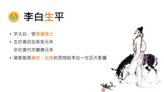 • 字太白，號青蓮居士
• 生於唐武后長安元年
卒於唐代宗寶應元年
• 道教氣息避世、出世的思想給李白一生巨大影響
李白生平
 