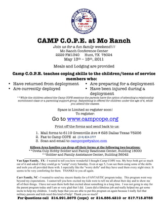 CAMP C.O.P.E. at Mo Ranch
                                      Join us for a fun family weekend!!!
                                           Mo Ranch Conference Center
                                         2229 FM1340    Hunt, TX 78024
                                                  May 13th – 15th, 2011
                                       Meals and Lodging are provided
  Camp C.O.P.E. teaches coping skills to the children/teens of service
                          members who:
• Have returned from deployment     • Are preparing for a deployment
• Are currently deployed            • Have been injured during a
                                       deployment
   **While the children attend the Camp COPE sessions the parents have the option of attending a relationship
    enrichment class or a parenting support group. Babysitting is offered for children under the age of 4, while
                                             you attend the classes.

                                           Space is Limited so register soon!
                                                      To register:
                                     Go to www.campcope.org
                                        Print off the forms and send back to us:
                    1. Mail forms to 6119 Greenville Ave # 625 Dallas Texas 75206
                    2. Fax to Camp COPE at (214) 824-3777
                    3. Scan and email to campcope@yahoo.com
              Killeen	
 Area	
 families	
 can	
 drop	
 off	
 their	
 forms	
 at	
 the	
 following	
 two	
 locations:	
 
             **Oveta Culp Hobby Soldier and Family Readiness Center, Building 18000
                         **Soldier and Family Assistance Center, Building 36042
         ___________________________________________________________________________________________________________________
   Van Epps Family, TX - I wanted to tell you how wonderful I thought Camp COPE was. My boys both got so much
   out of it and asked if they could go to "camp" every Saturday. Even at age 5, I can see them using some of the skills
   and tools you all provided them with. I especially like the "worry dolls" and they have used them every night since. It
   seems to be very comforting for them. THANKS to you all again.

   Carr Family, NC - I wanted to send my sincere thanks for a FANTASTIC program today. This program went way
   beyond my expectations. I cannot tell you how excited my kids were to tell me all about their day and to show me
   all of their things. I have not seen them both that excited about something in a long time. I was not going to stay for
   the parent program today and I am so very glad that I did. Laura did a fabulous job and really helped me get some
   incite to help my children. I really hope that you are able to put this program on again because I really feel that
   military parents and kids need this kind of help! Thank you so much!
    For Questions call 214.991.2673 (cope) or 214.886.4210 or 817.715.2785
 