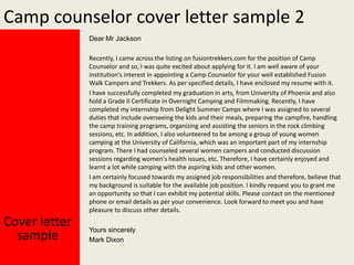 Camp counselor cover letter sample 2
Dear Mr Jackson
Recently, I came across the listing on fusiontrekkers.com for the position of Camp
Counselor and so, I was quite excited about applying for it. I am well aware of your
institution's interest in appointing a Camp Counselor for your well established Fusion
Walk Campers and Trekkers. As per specified details, I have enclosed my resume with it.
I have successfully completed my graduation in arts, from University of Phoenix and also
hold a Grade II Certificate in Overnight Camping and Filmmaking. Recently, I have
completed my internship from Delight Summer Camps where I was assigned to several
duties that include overseeing the kids and their meals, preparing the campfire, handling
the camp training programs, organizing and assisting the seniors in the rock climbing
sessions, etc. In addition, I also volunteered to be among a group of young women
camping at the University of California, which was an important part of my internship
program. There I had counseled several women campers and conducted discussion
sessions regarding women's health issues, etc. Therefore, I have certainly enjoyed and
learnt a lot while camping with the aspiring kids and other women.
I am certainly focused towards my assigned job responsibilities and therefore, believe that
my background is suitable for the available job position. I kindly request you to grant me
an opportunity so that I can exhibit my potential skills. Please contact on the mentioned
phone or email details as per your convenience. Look forward to meet you and have
pleasure to discuss other details.

Cover letter
sample

Yours sincerely
Mark Dixon

 