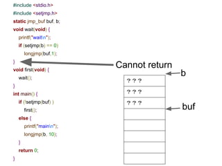 setjmp/longjmp
● int setjmp(jmp_buf env)
○ setjmp() saves the stack context/environment in env
for later use by longjmp.
○ The stack context will be invalidated if the function
which called setjmp() returns.
● void longjmp(jmp_buf env, int val);
○ longjmp() restores the environment saved by the last
call of setjmp.
16
 