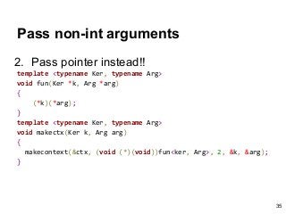Pass non-int arguments
2. Pass pointer instead!!
template <typename Ker, typename Arg>
void fun(Ker *k, Arg *arg)
{
(*k)(*arg);
}
template <typename Ker, typename Arg>
void makectx(Ker k, Arg arg)
{
makecontext(&ctx, (void (*)(void))fun<ker, Arg>, 2, &k, &arg);
}
35
 