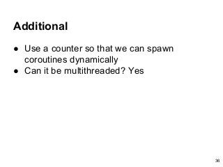 Additional
● Use a counter so that we can spawn
coroutines dynamically
● Can it be multithreaded? Yes
36
 