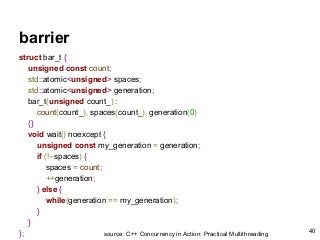 barrier
struct bar_t {
unsigned const count;
std::atomic<unsigned> spaces;
std::atomic<unsigned> generation;
bar_t(unsigned count_) :
count(count_), spaces(count_), generation(0)
{}
void wait() noexcept {
unsigned const my_generation = generation;
if (!--spaces) {
spaces = count;
++generation;
} else {
while(generation == my_generation);
}
}
}; source: C++ Concurrency in Action: Practical Multithreading
40
 