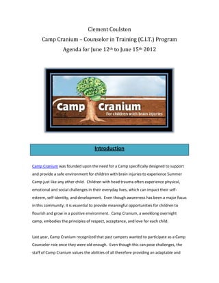 Clement Coulston
     Camp Cranium – Counselor in Training (C.I.T.) Program
                  Agenda for June 12th to June 15th 2012




                                    Introduction


Camp Cranium was founded upon the need for a Camp specifically designed to support
and provide a safe environment for children with brain injuries to experience Summer
Camp just like any other child. Children with head trauma often experience physical,
emotional and social challenges in their everyday lives, which can impact their self-
esteem, self-identity, and development. Even though awareness has been a major focus
in this community, it is essential to provide meaningful opportunities for children to
flourish and grow in a positive environment. Camp Cranium, a weeklong overnight
camp, embodies the principles of respect, acceptance, and love for each child.


Last year, Camp Cranium recognized that past campers wanted to participate as a Camp
Counselor role once they were old enough. Even though this can pose challenges, the
staff of Camp Cranium values the abilities of all therefore providing an adaptable and
 