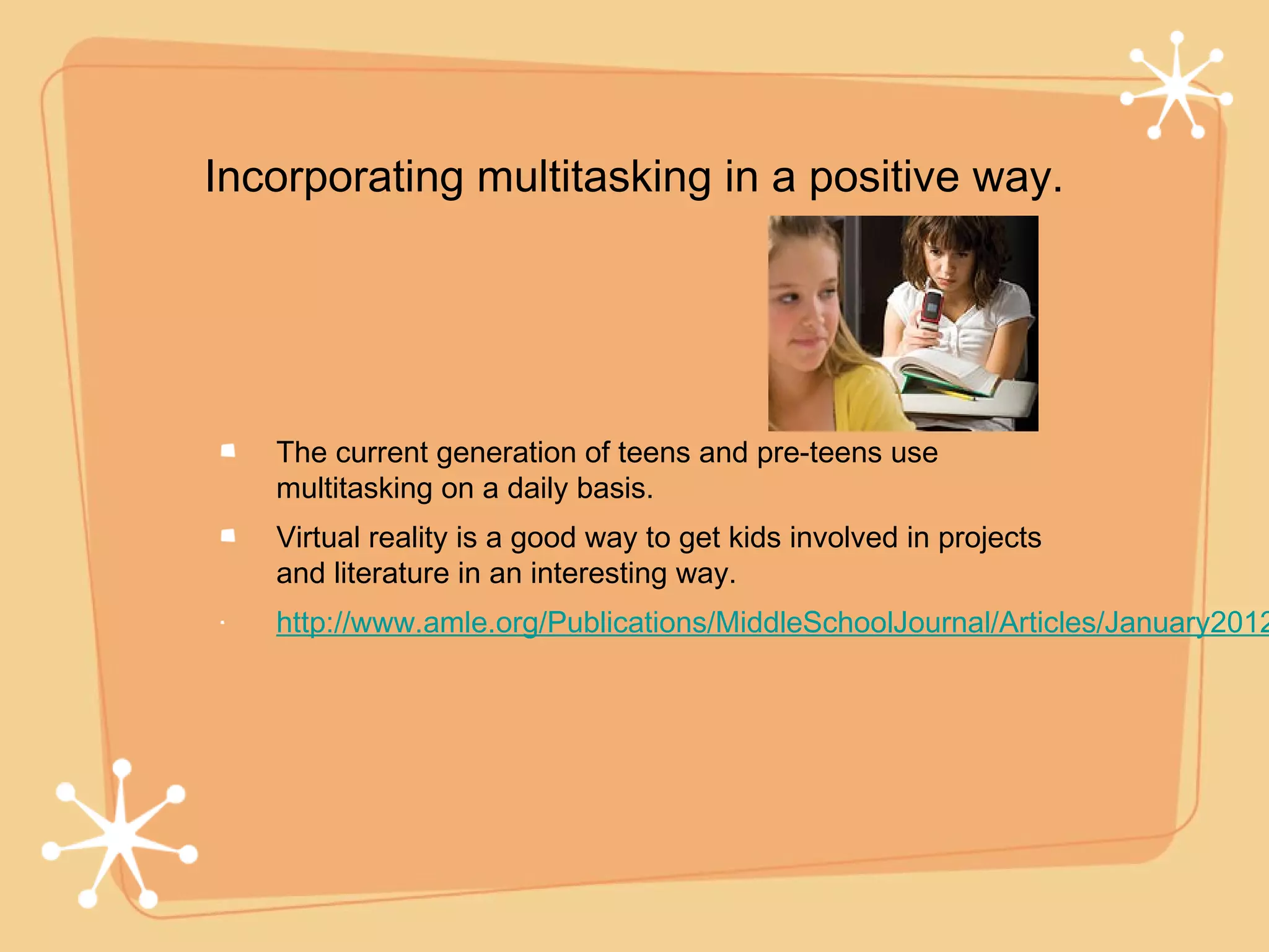 Incorporating multitasking in a positive way.




   The current generation of teens and pre-teens use
   multitasking on a daily basis.
   Virtual reality is a good way to get kids involved in projects
   and literature in an interesting way.
   http://www.amle.org/Publications/MiddleSchoolJournal/Articles/January2012
 