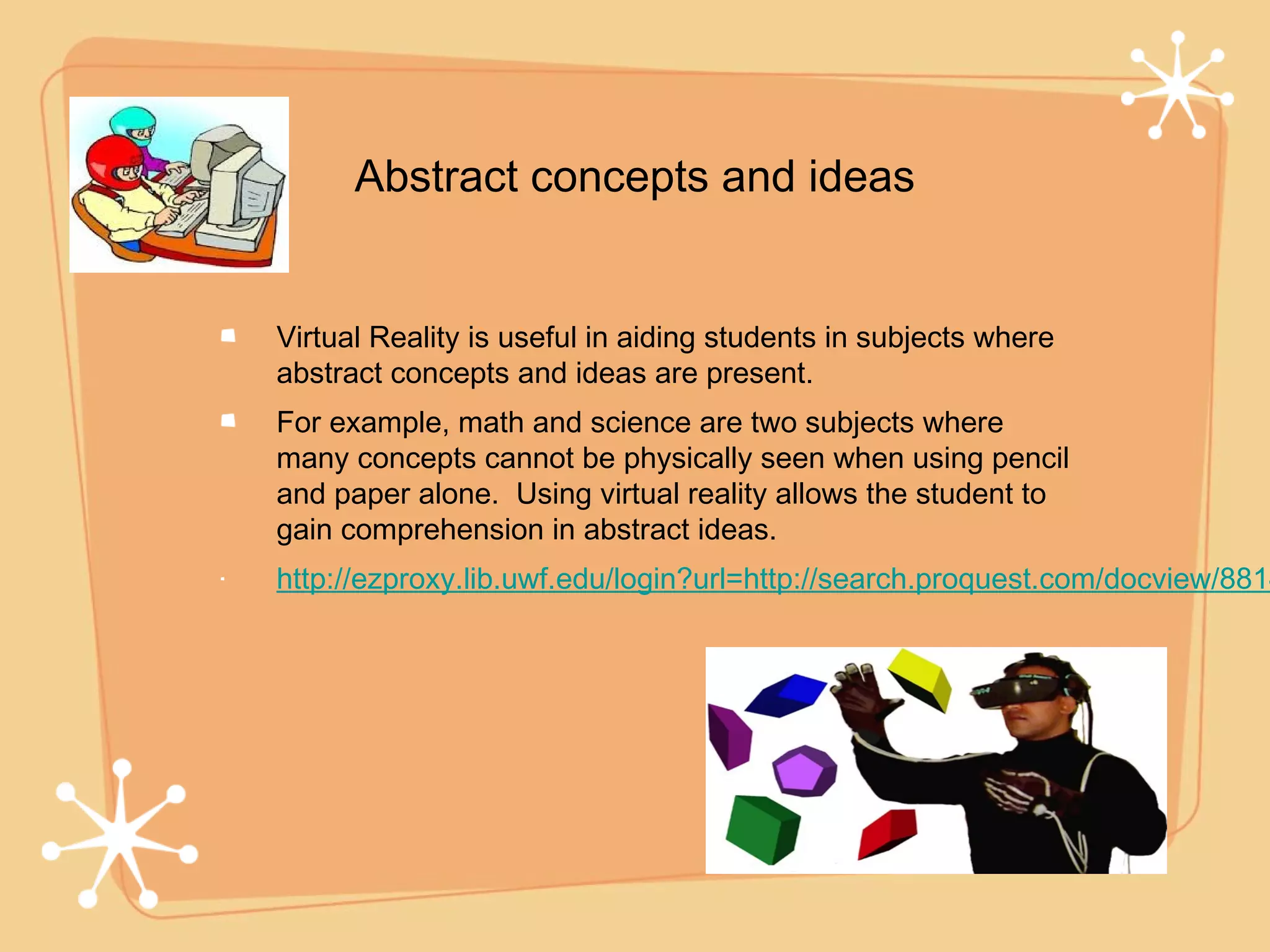 Abstract concepts and ideas


Virtual Reality is useful in aiding students in subjects where
abstract concepts and ideas are present.
For example, math and science are two subjects where
many concepts cannot be physically seen when using pencil
and paper alone. Using virtual reality allows the student to
gain comprehension in abstract ideas.
http://ezproxy.lib.uwf.edu/login?url=http://search.proquest.com/docview/8814
 