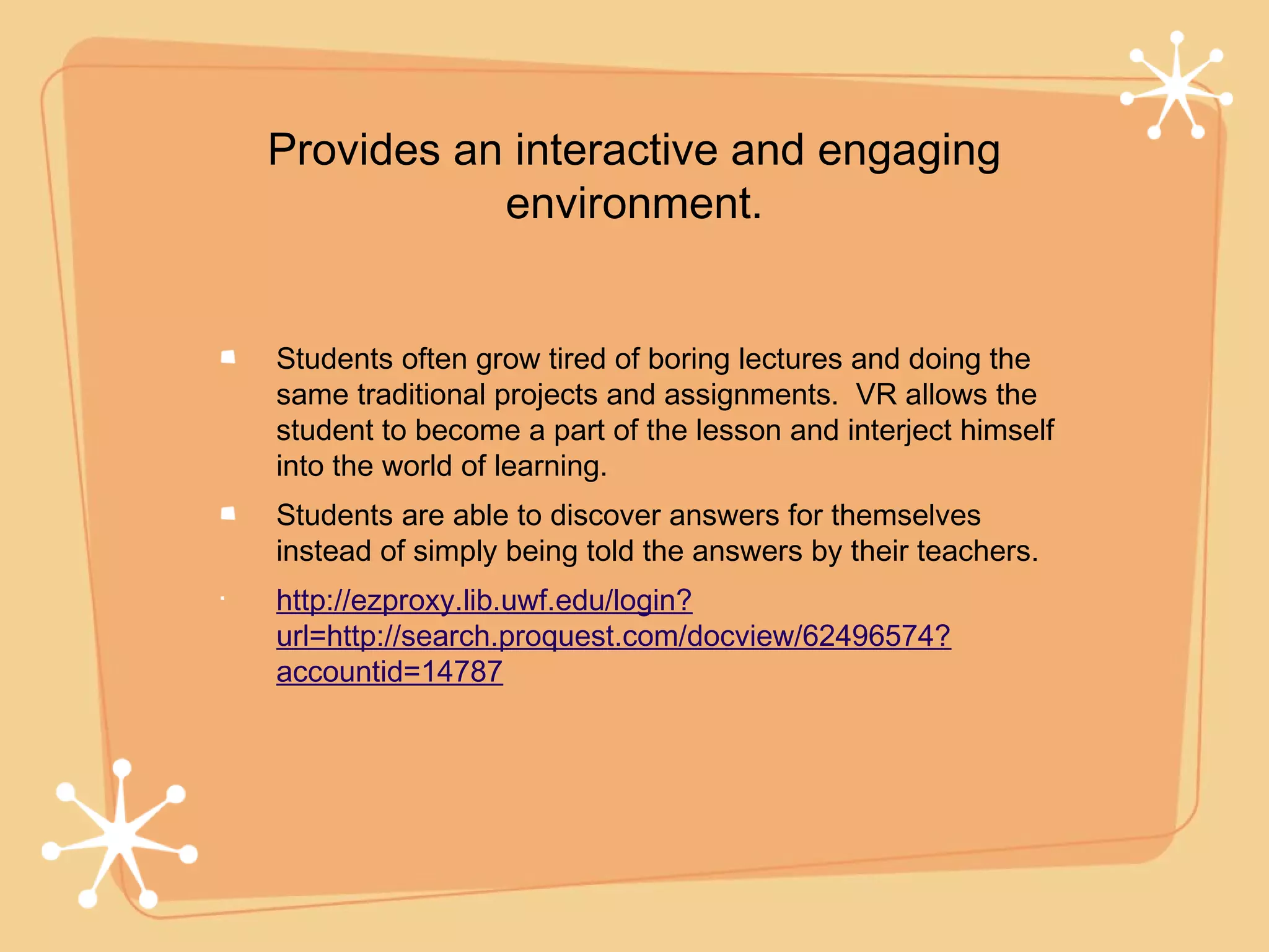 Provides an interactive and engaging
           environment.


Students often grow tired of boring lectures and doing the
same traditional projects and assignments. VR allows the
student to become a part of the lesson and interject himself
into the world of learning.
Students are able to discover answers for themselves
instead of simply being told the answers by their teachers.
http://ezproxy.lib.uwf.edu/login?
url=http://search.proquest.com/docview/62496574?
accountid=14787
 