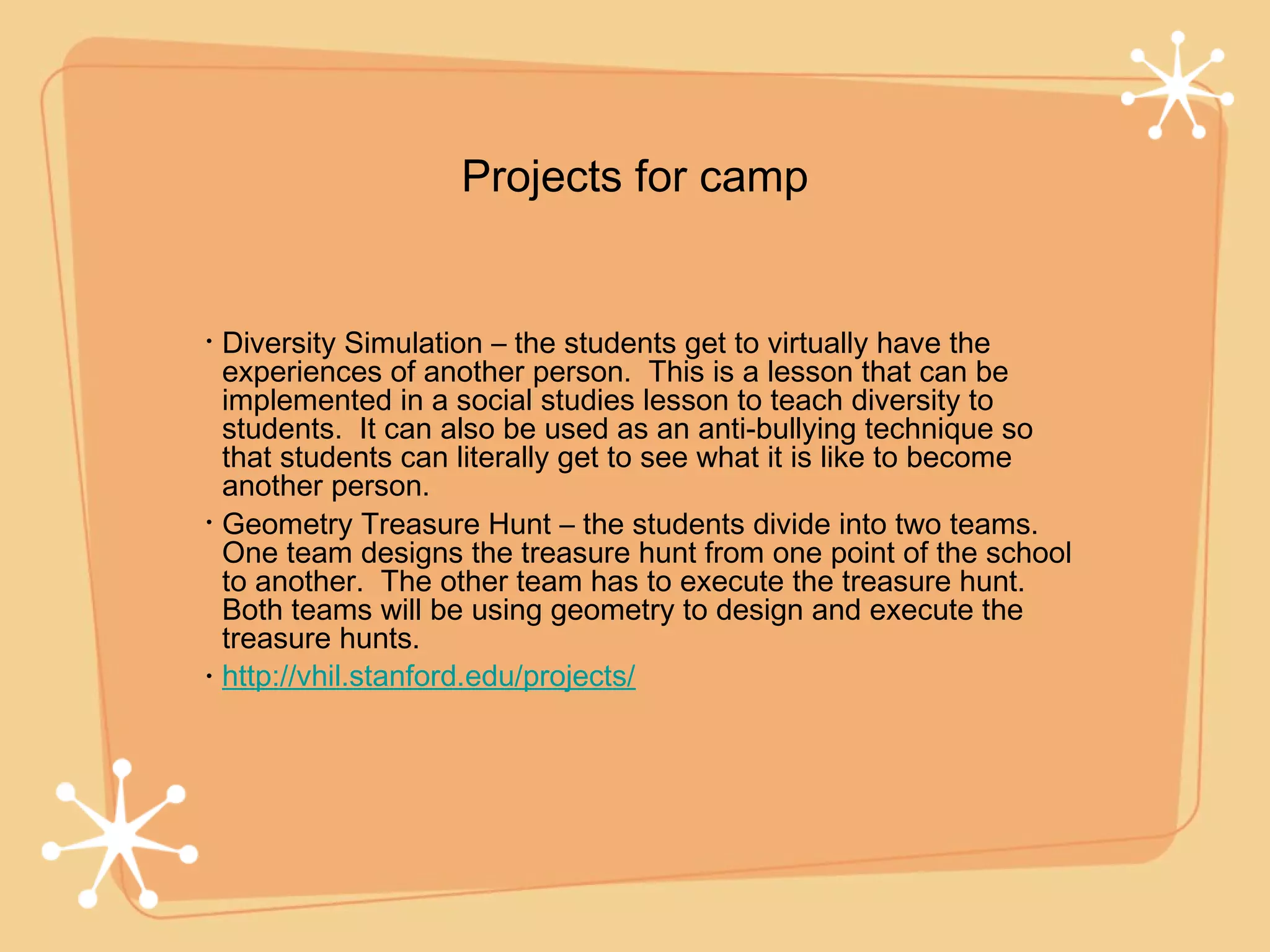 Projects for camp


•   Diversity Simulation – the students get to virtually have the
    experiences of another person. This is a lesson that can be
    implemented in a social studies lesson to teach diversity to
    students. It can also be used as an anti-bullying technique so
    that students can literally get to see what it is like to become
    another person.
•   Geometry Treasure Hunt – the students divide into two teams.
    One team designs the treasure hunt from one point of the school
    to another. The other team has to execute the treasure hunt.
    Both teams will be using geometry to design and execute the
    treasure hunts.
•   http://vhil.stanford.edu/projects/
 
