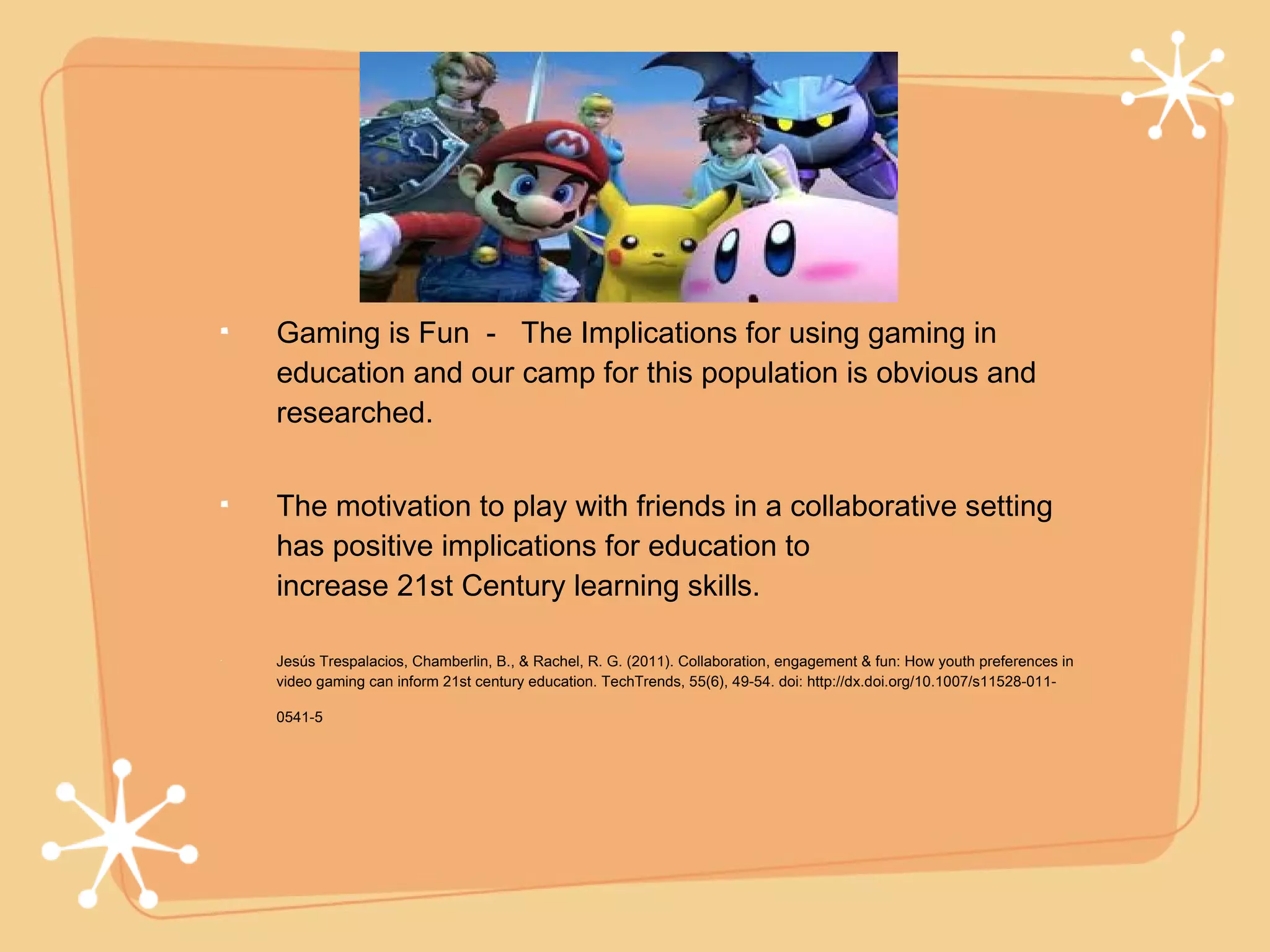 Gaming is Fun - The Implications for using gaming in
education and our camp for this population is obvious and
researched.


The motivation to play with friends in a collaborative setting
has positive implications for education to
increase 21st Century learning skills.

Jesús Trespalacios, Chamberlin, B., & Rachel, R. G. (2011). Collaboration, engagement & fun: How youth preferences in
video gaming can inform 21st century education. TechTrends, 55(6), 49-54. doi: http://dx.doi.org/10.1007/s11528-011-

0541-5
 
