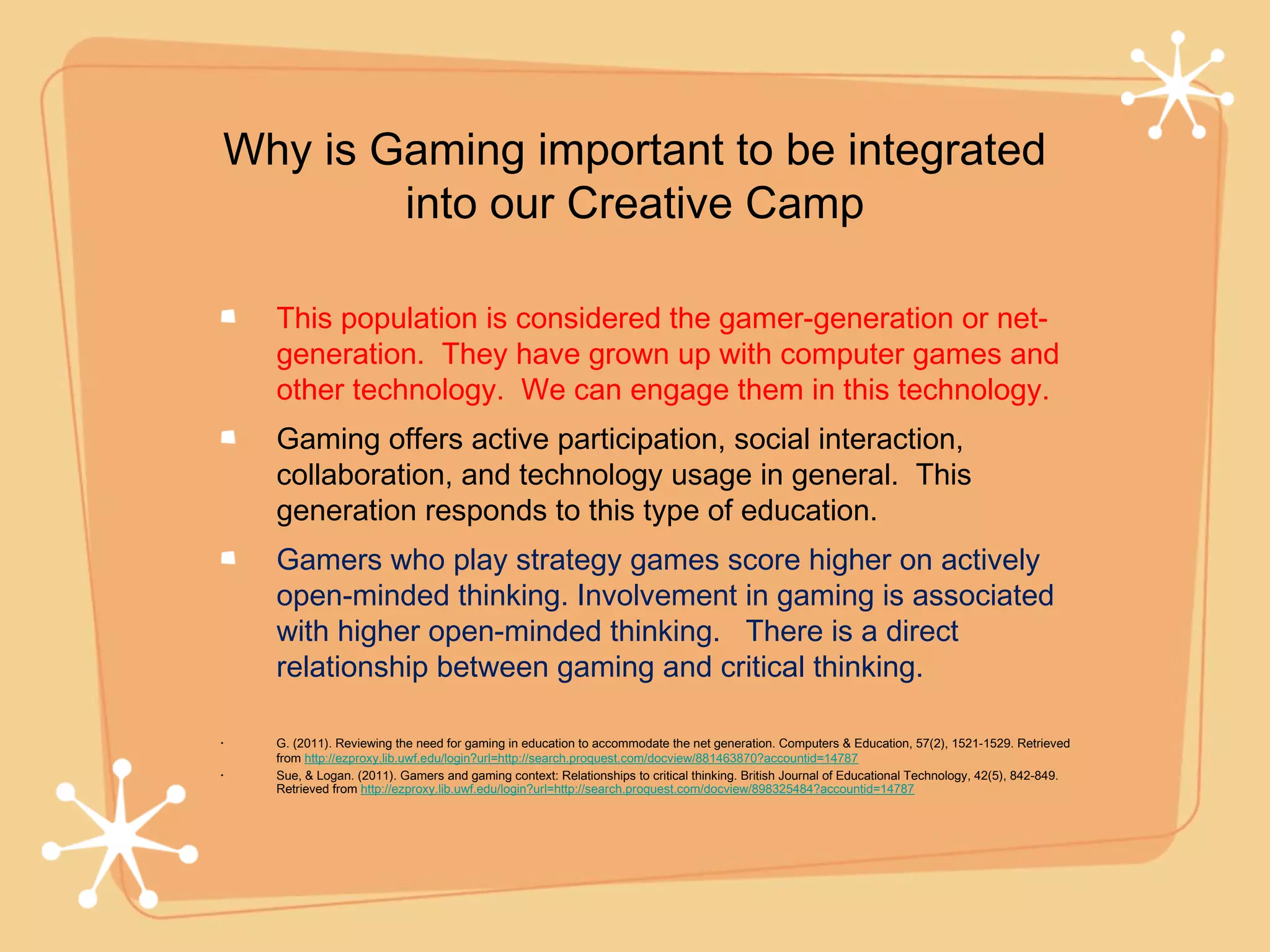 Why is Gaming important to be integrated
        into our Creative Camp

    This population is considered the gamer-generation or net-
    generation. They have grown up with computer games and
    other technology. We can engage them in this technology.
    Gaming offers active participation, social interaction,
    collaboration, and technology usage in general. This
    generation responds to this type of education.
    Gamers who play strategy games score higher on actively
    open-minded thinking. Involvement in gaming is associated
    with higher open-minded thinking. There is a direct
    relationship between gaming and critical thinking.

•   G. (2011). Reviewing the need for gaming in education to accommodate the net generation. Computers & Education, 57(2), 1521-1529. Retrieved
    from http://ezproxy.lib.uwf.edu/login?url=http://search.proquest.com/docview/881463870?accountid=14787
•   Sue, & Logan. (2011). Gamers and gaming context: Relationships to critical thinking. British Journal of Educational Technology, 42(5), 842-849.
    Retrieved from http://ezproxy.lib.uwf.edu/login?url=http://search.proquest.com/docview/898325484?accountid=14787
 