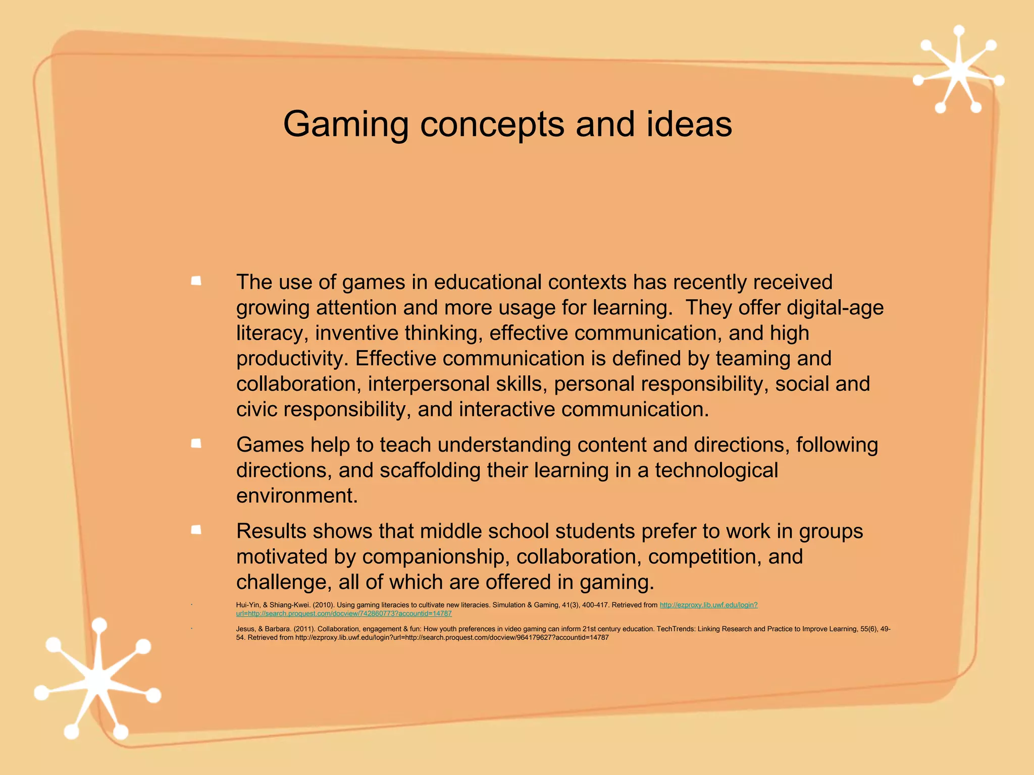 Gaming concepts and ideas



    The use of games in educational contexts has recently received
    growing attention and more usage for learning. They offer digital-age
    literacy, inventive thinking, effective communication, and high
    productivity. Effective communication is defined by teaming and
    collaboration, interpersonal skills, personal responsibility, social and
    civic responsibility, and interactive communication.
    Games help to teach understanding content and directions, following
    directions, and scaffolding their learning in a technological
    environment.
    Results shows that middle school students prefer to work in groups
    motivated by companionship, collaboration, competition, and
    challenge, all of which are offered in gaming.
•   Hui-Yin, & Shiang-Kwei. (2010). Using gaming literacies to cultivate new literacies. Simulation & Gaming, 41(3), 400-417. Retrieved from http://ezproxy.lib.uwf.edu/login?
    url=http://search.proquest.com/docview/742860773?accountid=14787

•   Jesus, & Barbara. (2011). Collaboration, engagement & fun: How youth preferences in video gaming can inform 21st century education. TechTrends: Linking Research and Practice to Improve Learning, 55(6), 49-
    54. Retrieved from http://ezproxy.lib.uwf.edu/login?url=http://search.proquest.com/docview/964179627?accountid=14787
 
