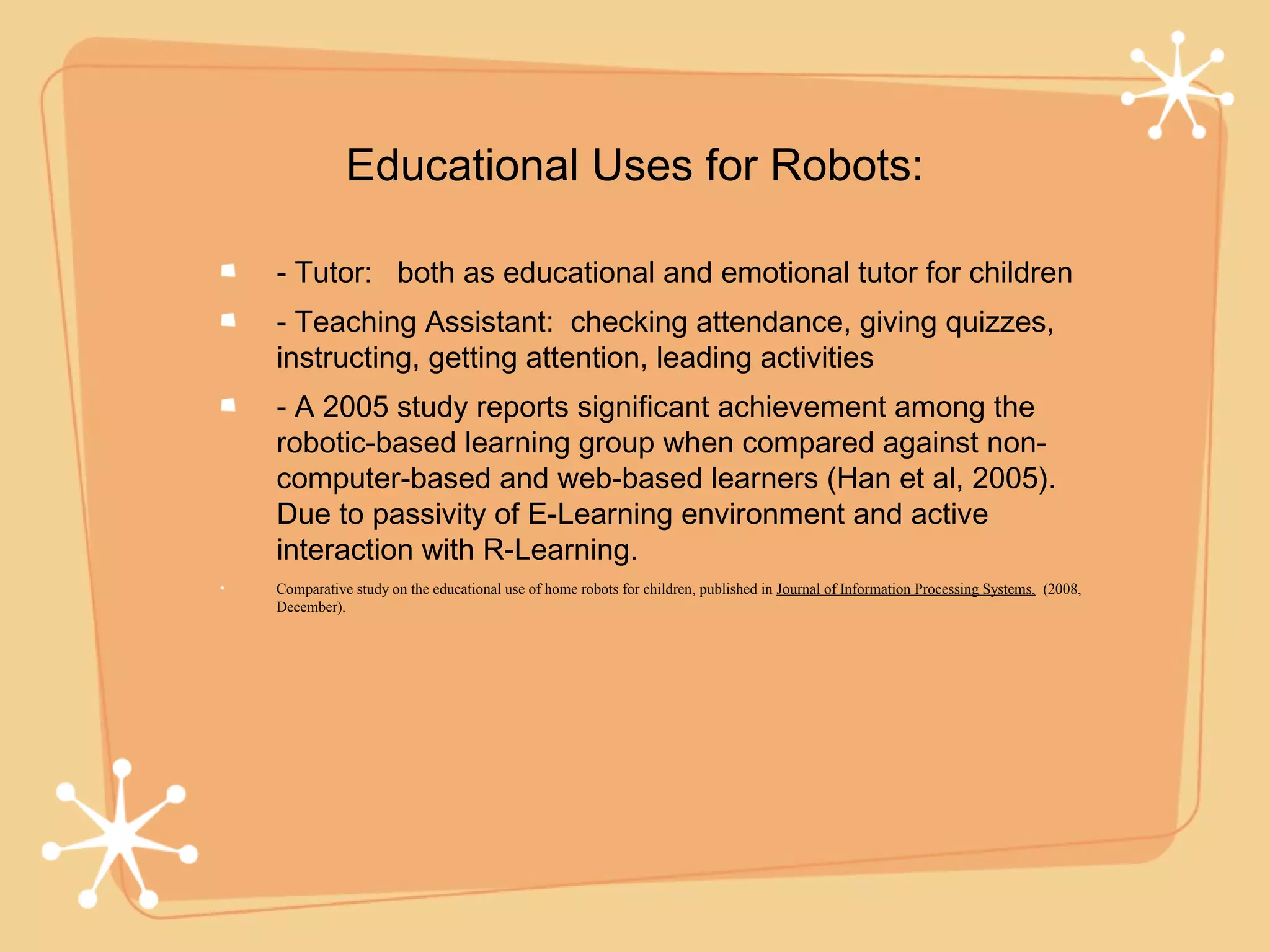 Educational Uses for Robots:

- Tutor: both as educational and emotional tutor for children
- Teaching Assistant: checking attendance, giving quizzes,
instructing, getting attention, leading activities
- A 2005 study reports significant achievement among the
robotic-based learning group when compared against non-
computer-based and web-based learners (Han et al, 2005).
Due to passivity of E-Learning environment and active
interaction with R-Learning.
Comparative study on the educational use of home robots for children, published in Journal of Information Processing Systems, (2008,
December).
 