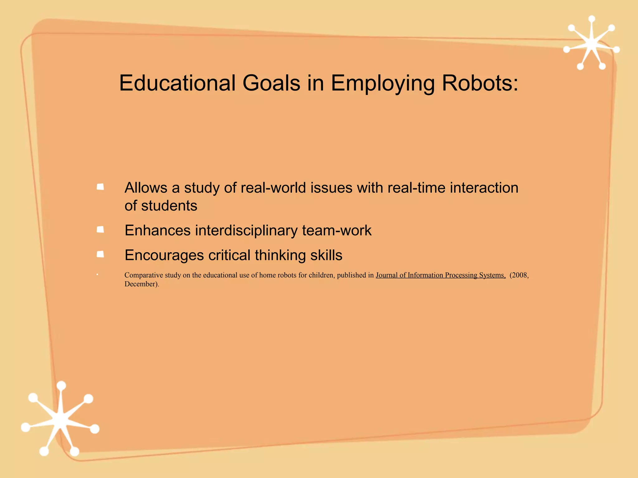 Educational Goals in Employing Robots:



Allows a study of real-world issues with real-time interaction
of students
Enhances interdisciplinary team-work
Encourages critical thinking skills
Comparative study on the educational use of home robots for children, published in Journal of Information Processing Systems, (2008,
December).
 