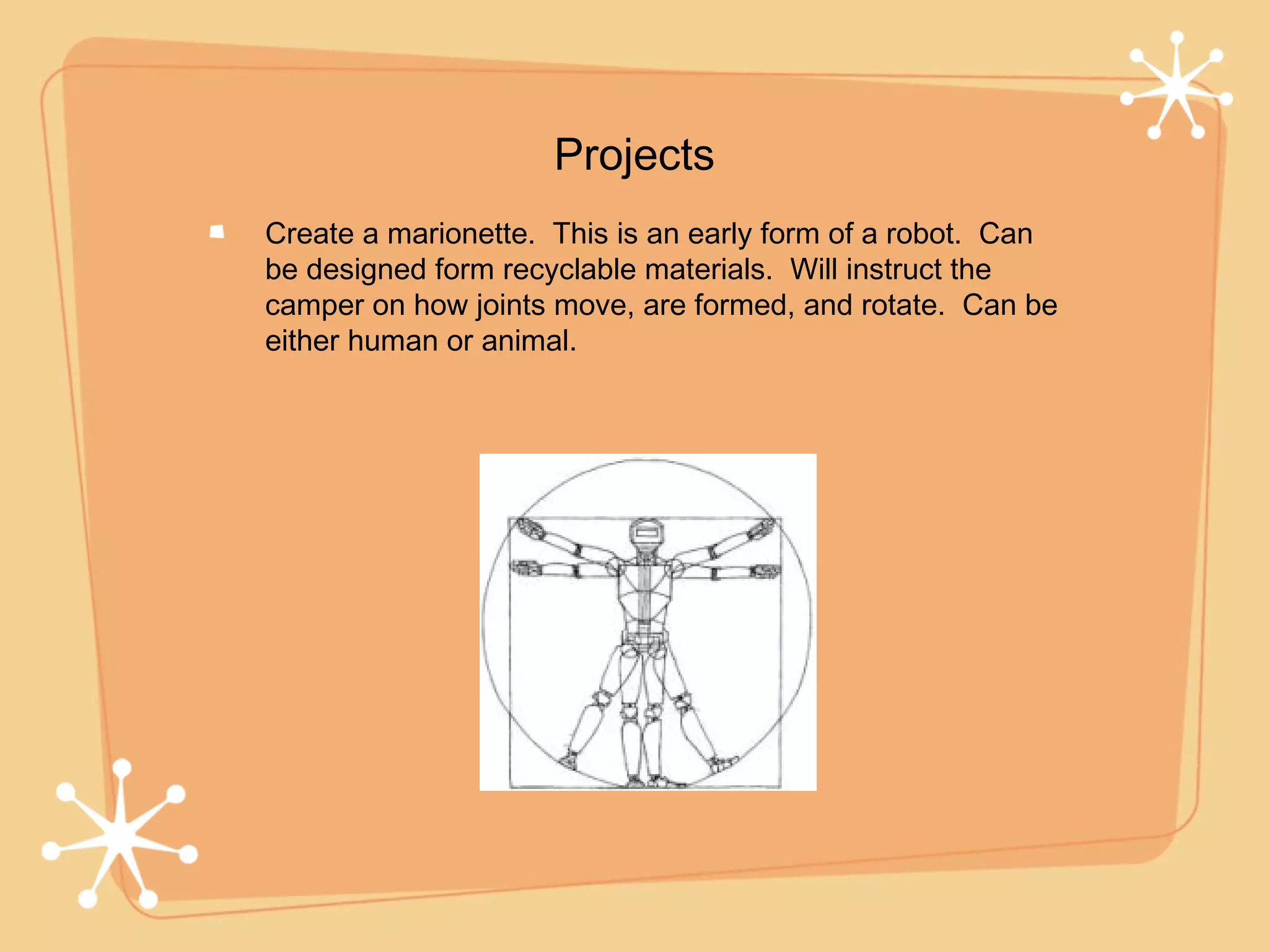 Projects
Create a marionette. This is an early form of a robot. Can
be designed form recyclable materials. Will instruct the
camper on how joints move, are formed, and rotate. Can be
either human or animal.
 