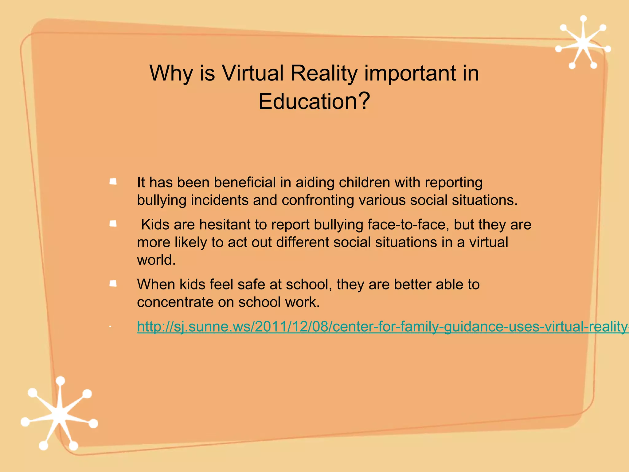 Why is Virtual Reality important in
            Education?


It has been beneficial in aiding children with reporting
bullying incidents and confronting various social situations.
Kids are hesitant to report bullying face-to-face, but they are
more likely to act out different social situations in a virtual
world.
When kids feel safe at school, they are better able to
concentrate on school work.
http://sj.sunne.ws/2011/12/08/center-for-family-guidance-uses-virtual-reality-
 