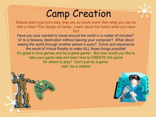 Camp Creation
Robots aren’t just kid’s play, they are so much more! See what you can do
with a robot YOU design at Camp. Learn about the future while you have
                                       fun!
Have you ever wanted to travel around the world in a matter of minutes?
 Or to a faraway destination without leaving your computer? What about
 seeing the world through another person’s eyes? Come and experience
       the world of Virtual Reality to make ALL these things possible!
It’s great to love games and be a great gamer. But how would you like to
         take your game idea and learn how to CREATE this game
                  for others to play? Don’t just be a game
                              user, be a creator!
 