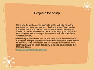 Projects for camp


•   Diversity Simulation – the students get to virtually have the
    experiences of another person. This is a lesson that can be
    implemented in a social studies lesson to teach diversity to
    students. It can also be used as an anti-bullying technique so
    that students can literally get to see what it is like to become
    another person.
•   Geometry Treasure Hunt – the students divide into two teams.
    One team designs the treasure hunt from one point of the school
    to another. The other team has to execute the treasure hunt.
    Both teams will be using geometry to design and execute the
    treasure hunts.
•   http://vhil.stanford.edu/projects/
 