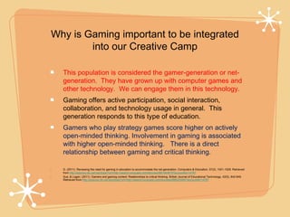 Why is Gaming important to be integrated
        into our Creative Camp

    This population is considered the gamer-generation or net-
    generation. They have grown up with computer games and
    other technology. We can engage them in this technology.
    Gaming offers active participation, social interaction,
    collaboration, and technology usage in general. This
    generation responds to this type of education.
    Gamers who play strategy games score higher on actively
    open-minded thinking. Involvement in gaming is associated
    with higher open-minded thinking. There is a direct
    relationship between gaming and critical thinking.

•   G. (2011). Reviewing the need for gaming in education to accommodate the net generation. Computers & Education, 57(2), 1521-1529. Retrieved
    from http://ezproxy.lib.uwf.edu/login?url=http://search.proquest.com/docview/881463870?accountid=14787
•   Sue, & Logan. (2011). Gamers and gaming context: Relationships to critical thinking. British Journal of Educational Technology, 42(5), 842-849.
    Retrieved from http://ezproxy.lib.uwf.edu/login?url=http://search.proquest.com/docview/898325484?accountid=14787
 