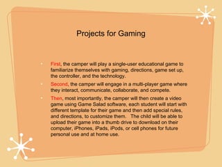 Projects for Gaming


First, the camper will play a single-user educational game to
familiarize themselves with gaming, directions, game set up,
the controller, and the technology.
Second, the camper will engage in a multi-player game where
they interact, communicate, collaborate, and compete.
Then, most importantly, the camper will then create a video
game using Game Salad software, each student will start with
different template for their game and then add special rules,
and directions, to customize them. The child will be able to
upload their game into a thumb drive to download on their
computer, iPhones, iPads, iPods, or cell phones for future
personal use and at home use.
 