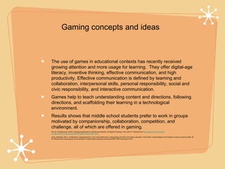 Gaming concepts and ideas



    The use of games in educational contexts has recently received
    growing attention and more usage for learning. They offer digital-age
    literacy, inventive thinking, effective communication, and high
    productivity. Effective communication is defined by teaming and
    collaboration, interpersonal skills, personal responsibility, social and
    civic responsibility, and interactive communication.
    Games help to teach understanding content and directions, following
    directions, and scaffolding their learning in a technological
    environment.
    Results shows that middle school students prefer to work in groups
    motivated by companionship, collaboration, competition, and
    challenge, all of which are offered in gaming.
•   Hui-Yin, & Shiang-Kwei. (2010). Using gaming literacies to cultivate new literacies. Simulation & Gaming, 41(3), 400-417. Retrieved from http://ezproxy.lib.uwf.edu/login?
    url=http://search.proquest.com/docview/742860773?accountid=14787

•   Jesus, & Barbara. (2011). Collaboration, engagement & fun: How youth preferences in video gaming can inform 21st century education. TechTrends: Linking Research and Practice to Improve Learning, 55(6), 49-
    54. Retrieved from http://ezproxy.lib.uwf.edu/login?url=http://search.proquest.com/docview/964179627?accountid=14787
 