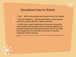 Educational Uses for Robots:

- Tutor: both as educational and emotional tutor for children
- Teaching Assistant: checking attendance, giving quizzes,
instructing, getting attention, leading activities
- A 2005 study reports significant achievement among the
robotic-based learning group when compared against non-
computer-based and web-based learners (Han et al, 2005).
Due to passivity of E-Learning environment and active
interaction with R-Learning.
Comparative study on the educational use of home robots for children, published in Journal of Information Processing Systems, (2008,
December).
 