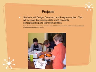 Projects
Students will Design, Construct, and Program a robot. This
will develop flowcharting skills, math concepts,
conceptualizing and teamwork abilities.
Impact of robotics and geospatial technology interventions on youth STEM learning and attitudes, published in the Journal of Research
on Technology in Education, (2010, Summer).
 