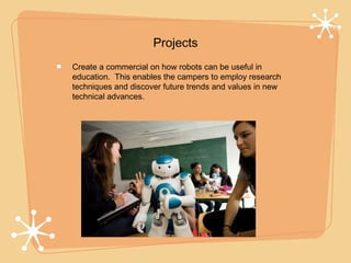 Projects
Create a commercial on how robots can be useful in
education. This enables the campers to employ research
techniques and discover future trends and values in new
technical advances.
 