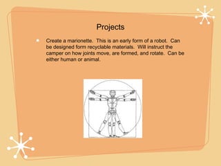 Projects
Create a marionette. This is an early form of a robot. Can
be designed form recyclable materials. Will instruct the
camper on how joints move, are formed, and rotate. Can be
either human or animal.
 