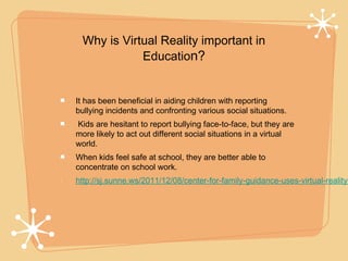 Why is Virtual Reality important in
            Education?


It has been beneficial in aiding children with reporting
bullying incidents and confronting various social situations.
Kids are hesitant to report bullying face-to-face, but they are
more likely to act out different social situations in a virtual
world.
When kids feel safe at school, they are better able to
concentrate on school work.
http://sj.sunne.ws/2011/12/08/center-for-family-guidance-uses-virtual-reality-
 