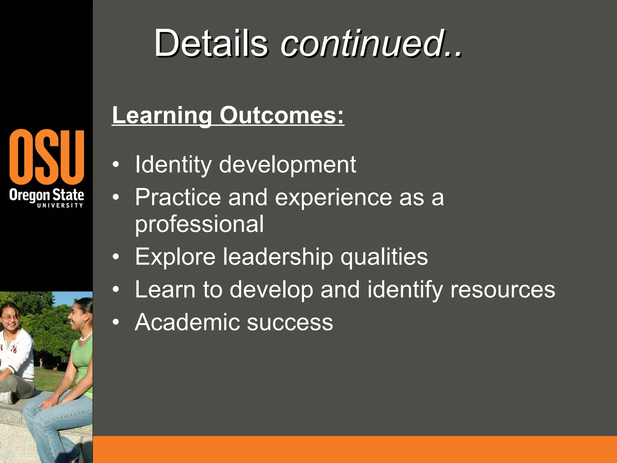 Details  continued.. Learning Outcomes: Identity development Practice and experience as a professional Explore leadership qualities Learn to develop and identify resources Academic success 