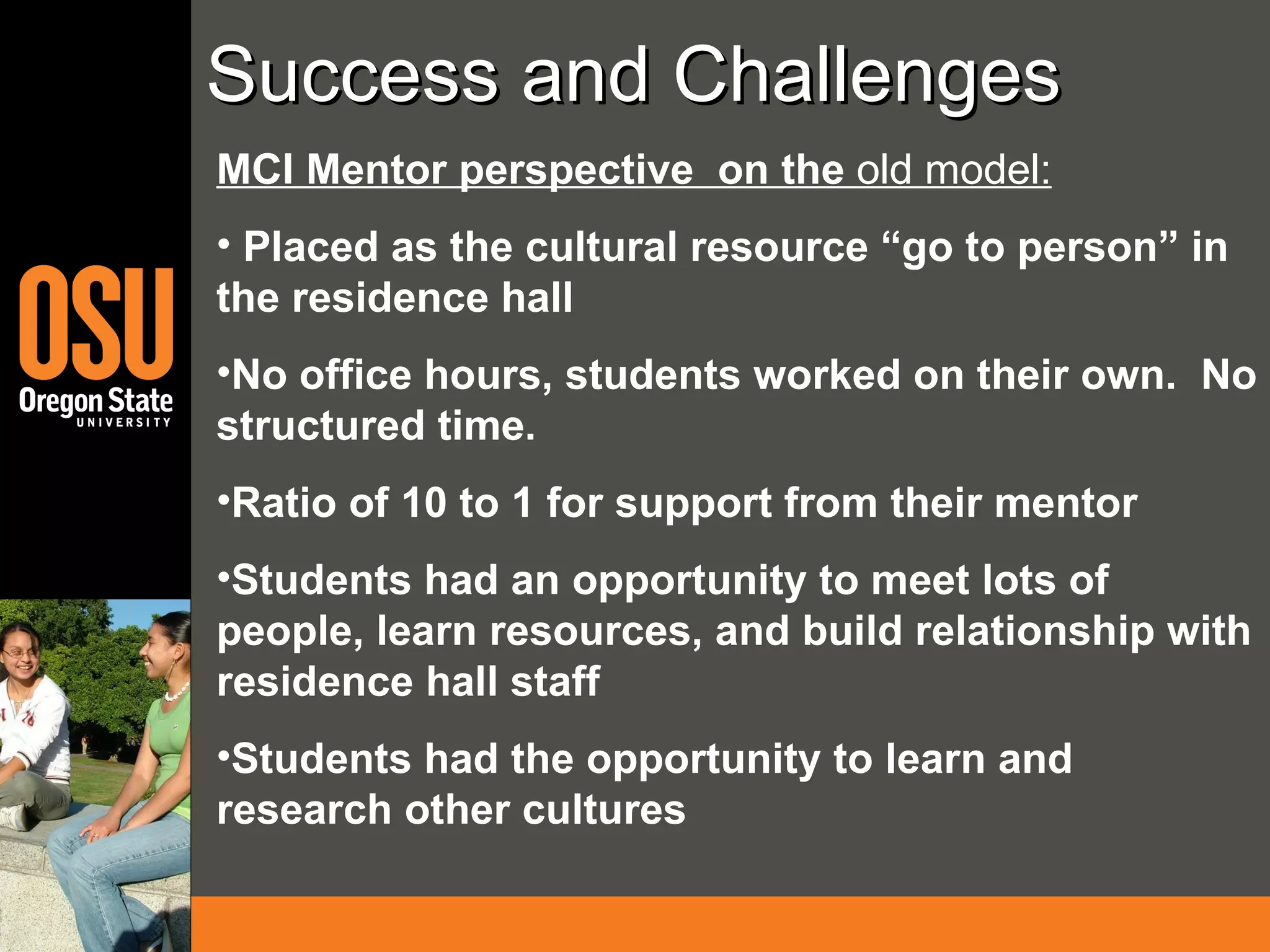 Success and Challenges MCI Mentor perspective  on the  old model: Placed as the cultural resource “go to person” in the residence hall No office hours, students worked on their own.  No structured time.  Ratio of 10 to 1 for support from their mentor Students had an opportunity to meet lots of people, learn resources, and build relationship with residence hall staff Students had the opportunity to learn and research other cultures 