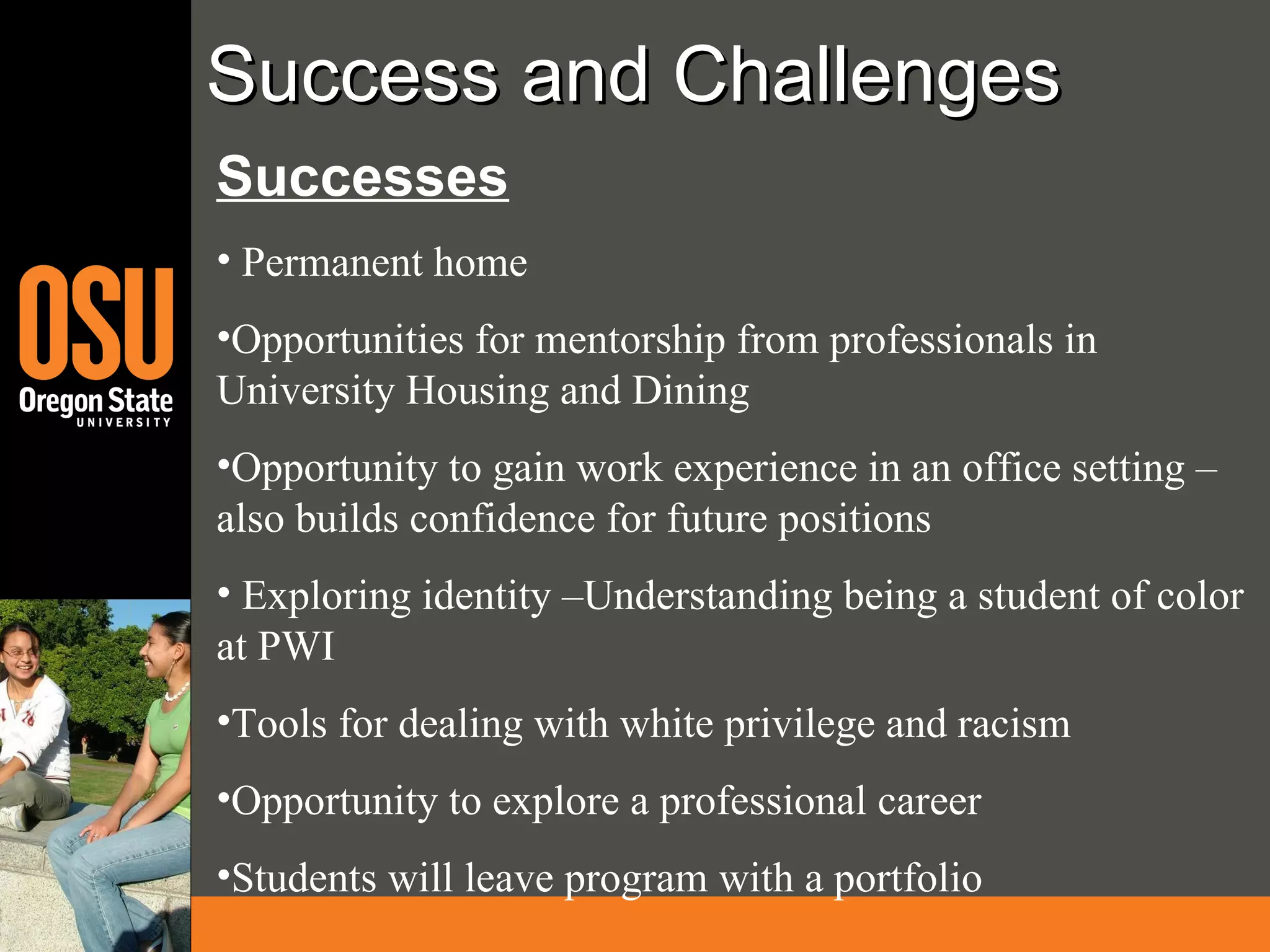 Success and Challenges Successes Permanent home Opportunities for mentorship from professionals in University Housing and Dining Opportunity to gain work experience in an office setting – also builds confidence for future positions Exploring identity –Understanding being a student of color at PWI Tools for dealing with white privilege and racism  Opportunity to explore a professional career Students will leave program with a portfolio 