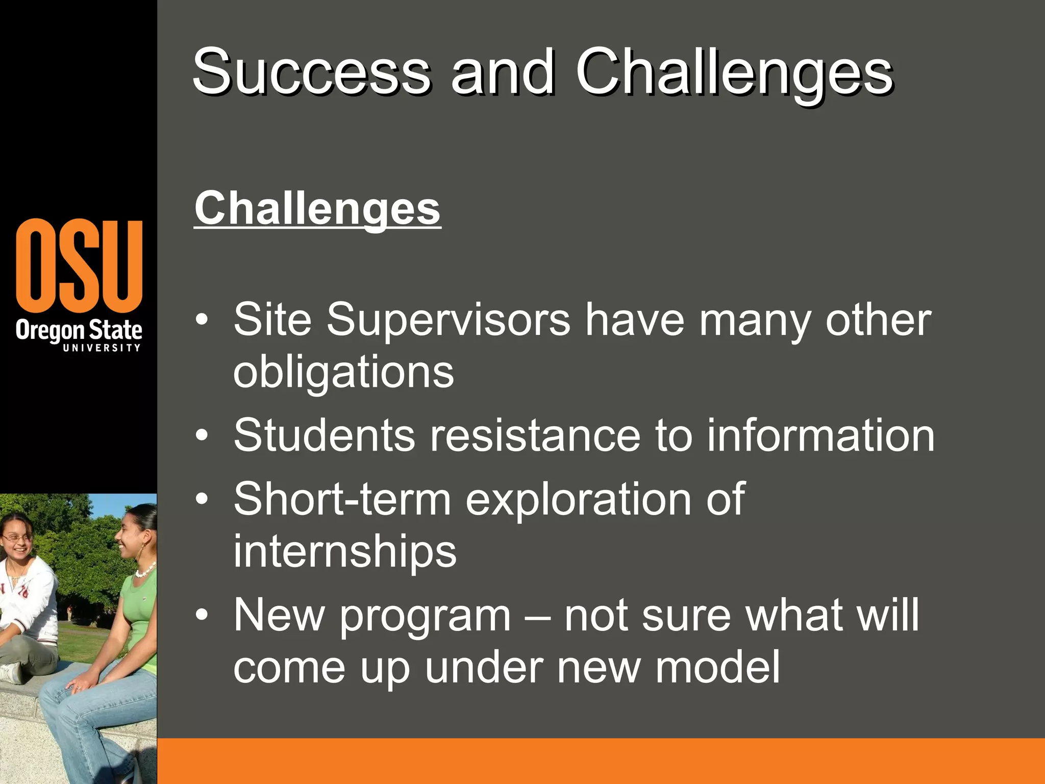Success and Challenges Challenges Site Supervisors have many other obligations  Students resistance to information Short-term exploration of internships New program – not sure what will come up under new model 
