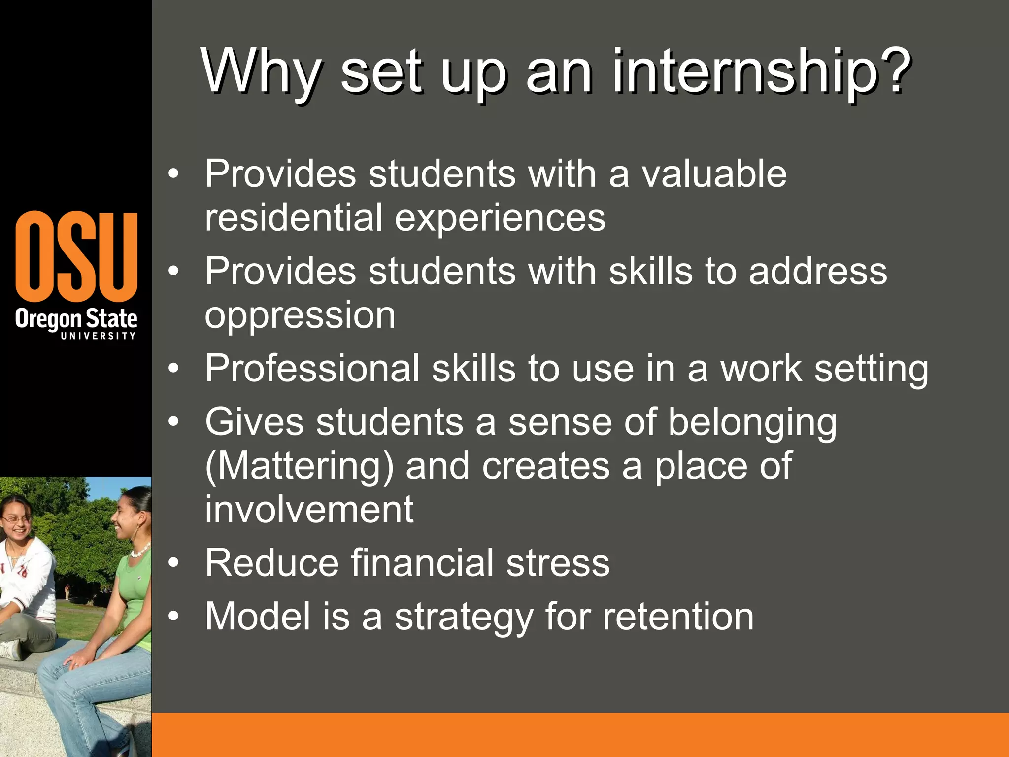 Why set up an internship? Provides students with a valuable residential experiences Provides students with skills to address oppression Professional skills to use in a work setting Gives students a sense of belonging (Mattering) and creates a place of involvement Reduce financial stress Model is a strategy for retention 