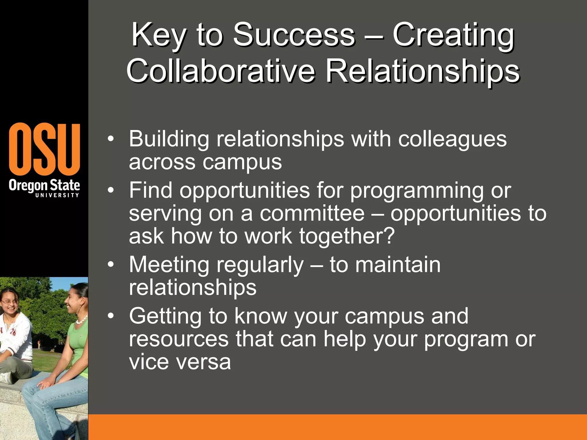 Key to Success – Creating Collaborative Relationships Building relationships with colleagues across campus Find opportunities for programming or serving on a committee – opportunities to ask how to work together? Meeting regularly – to maintain relationships Getting to know your campus and resources that can help your program or vice versa 