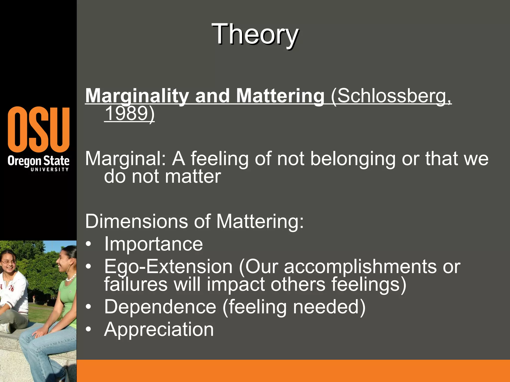 Theory Marginality and Mattering  (Schlossberg, 1989) Marginal: A feeling of not belonging or that we do not matter Dimensions of Mattering: Importance Ego-Extension (Our accomplishments or failures will impact others feelings) Dependence (feeling needed) Appreciation 