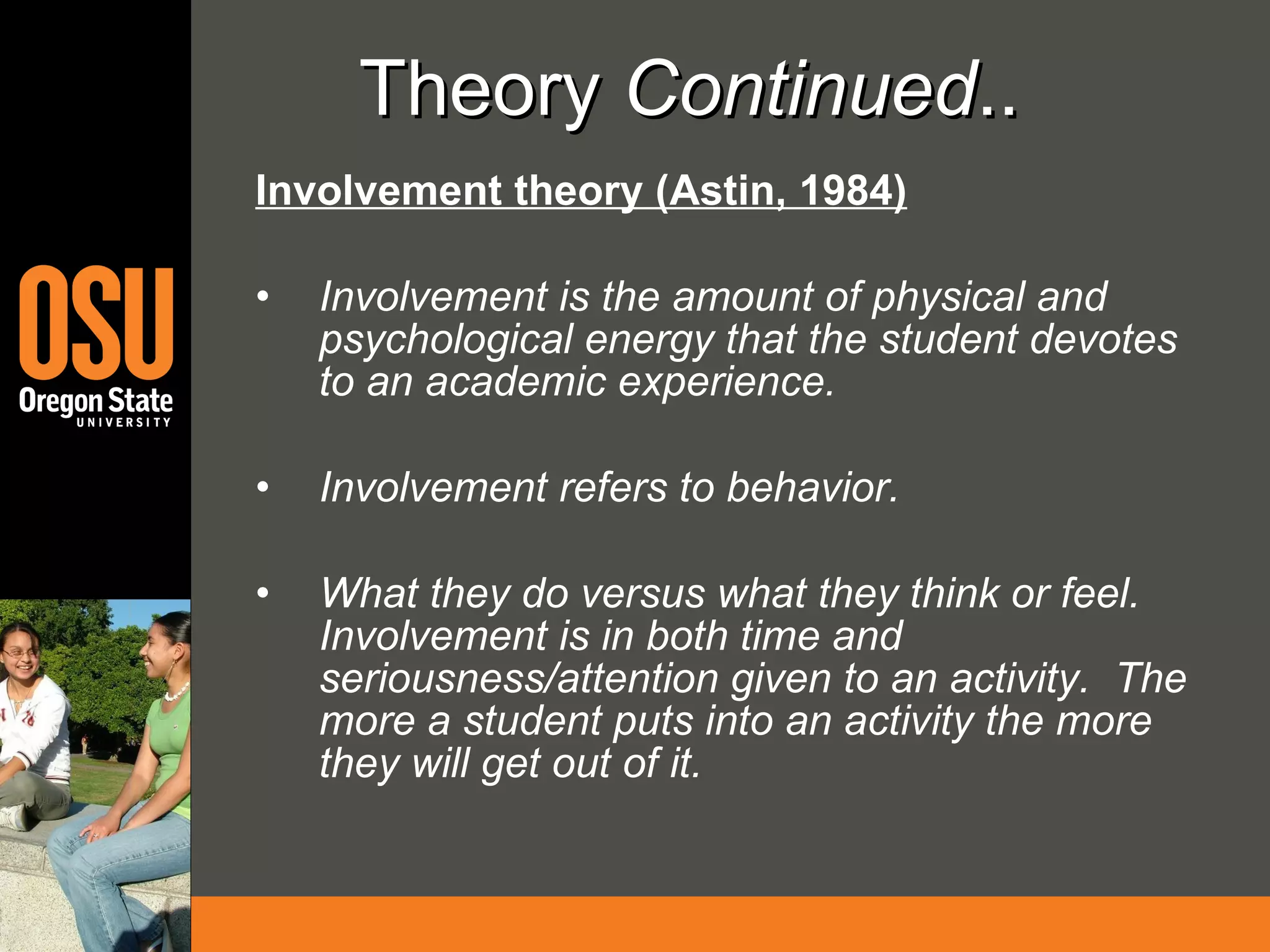 Theory  Continued ..   Involvement theory (Astin, 1984) Involvement is the amount of physical and psychological energy that the student devotes to an academic experience.  Involvement refers to behavior.  What they do versus what they think or feel.  Involvement is in both time and seriousness/attention given to an activity.  The more a student puts into an activity the more they will get out of it. 