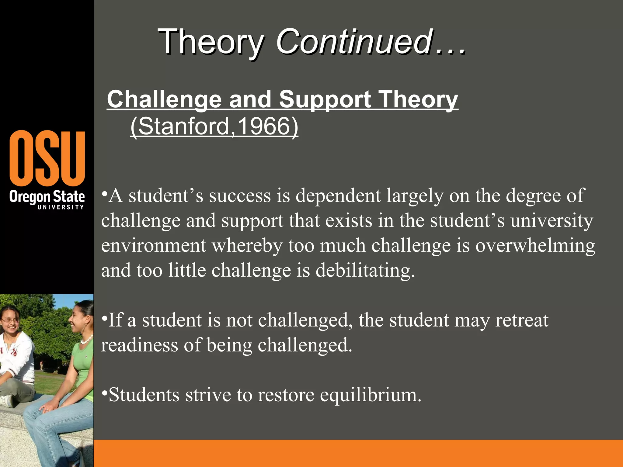 Theory  Continued… Challenge and Support Theory  (Stanford,1966) A student’s success is dependent largely on the degree of challenge and support that exists in the student’s university environment whereby too much challenge is overwhelming and too little challenge is debilitating. If a student is not challenged, the student may retreat readiness of being challenged. Students strive to restore equilibrium. 