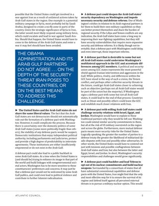 ATLANTIC COUNCIL	 3
possible that the United States could get involved in a
war against Iran as a result of unilateral actions taken by
Arab Gulf states in the region. One example is a potential
military campaign in Syria, most probably led by Saudi
Arabia, designed to create a no-fly zone in parts of the
country. Given the strategic significance of Syria to Iran,
the latter would most likely respond using military force,
which could escalate and lead to war against Saudi Ara-
bia. Should that happen, the United States would have to
come to the defense of the Arab Gulf states and enter a
war it may feel should have been avoided.
►► The United States and the Arab Gulf states do not
share the same liberal values. The fact that the Arab
Gulf states are not democracies should not automatically
rule out the formation of a defense pact with Washing-
ton. However, it could complicate the process. Because
there is uncertainty over the domestic politics of some
Arab Gulf states (some more politically fragile than oth-
ers), the stability of any defense pacts would be suspect.
Democratic institutions that enjoy independent political
authority, including parliaments and judiciaries, protect
and provide a high degree of predictability to interstate
agreements. These institutions are either insufficiently
empowered or do not exist in the Arab Gulf.
A defense pact could also lead to a public backlash in
some Arab Gulf states. At a time when the United States is
(and should be) trying to enhance its image in that part of
the world and build linkages with nongovernmental soci-
etal actors, Washington has to be more sensitive to these
constituencies’ preferences and concerns. It may just be
that a defense pact would not be welcomed by some Arab
Gulf publics, and could even lead to political violence and
contribute to further Islamist radicalization.
►► A defense pact could deepen the Arab Gulf states’
security dependency on Washington and impede
necessary security and defense reforms. One of Wash-
ington’s wishes in relation to its Arab regional partners is
for them to build their own military capabilities so they
can better protect themselves and share the burden of
regional security. If the Libya and Yemen conflicts are any
indication, the Arab Gulf states have come a long way in
improving their war-fighting capabilities, but they still
have security vulnerabilities that require more expansive
security and defense reforms. It is likely, though not in-
evitable, that a defense pact with Washington could delay,
and even interrupt, those important reforms.
►► A defense pact that is desirable to some but not
all Arab Gulf states could undermine Washington’s
multilateral approach to the GCC and accentuate dif-
ferences among GCC members. A political and security
union among GCC states represents the most powerful
shield against Iranian intervention and aggression in the
Gulf. While politics, rivalry, and differences within the
GCC have stood in the way of such a vision, the Yemen
conflict, and perhaps other collective security threats in
the future, could get Arab Gulf states closer to achieving
such an objective (perhaps not all Arab Gulf states would
be part of the union but the majority). If Washington
signs a defense pact with some but not all Arab Gulf
states, it could lead to the end of that process. Countries
such as Oman and possibly others could leave the GCC
and establish much closer relations with Iran.
►► A defense pact with willing Arab Gulf states could
challenge security relations with Israel, Egypt, and
Jordan. Washington would have to explain to these
traditional partners why they would be left out. Washing-
ton could extend similar security commitments to them,
but all at the risk of US military overstretch in the region
and across the globe. Furthermore, more mutual defense
pacts means more security risks for the United States.
Logically speaking, the greater the number of parties to a
defense treaty the greater the likelihood of militarized dy-
adic disputes with Iran and possibly other adversaries. In
other words, the United States would have to contend not
just with tensions and possible conflagrations between
Arab Gulf states and Iran, but also between the latter and
Egypt, Israel, and Jordan. In short, Washington’s security
responsibilities and challenges would grow significantly.
►► A defense pact could backfire and lead Tehran to
opt out of its nuclear commitments and build nuclear
weapons. Surrounded by a consortium of states that all
have substantial conventional capabilities and defense
pacts with the United States, Iran might find that the only
and most effective way for it to ensure the survival of its
regime and defend itself against all perceived external
threats is to pursue a military nuclear option. This would
THE OBAMA
ADMINISTRATION AND ITS
ARAB GULF PARTNERS
DO NOT AGREE . . . ON THE
DEPTH OF THE SECURITY
THREAT IRAN POSES TO
THESE COUNTRIES, OR
ON THE BEST MEANS
TO ADDRESS THIS
CHALLENGE.
 